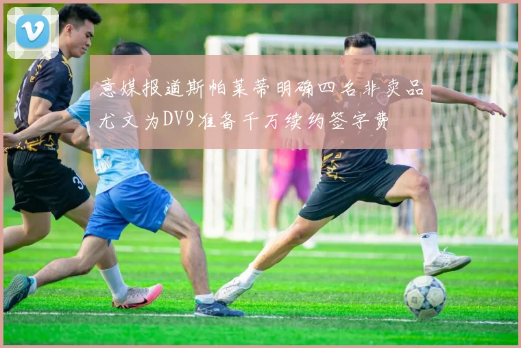 意媒报道斯帕莱蒂明确四名非卖品尤文为DV9准备千万续约签字费