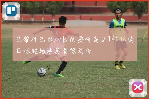 巴黎对巴尔科拉的要价高达145亿镑目标超越迪奥曼德总价