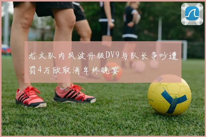 尤文队内风波升级DV9与队长争吵遭罚4万欧取消年终晚宴