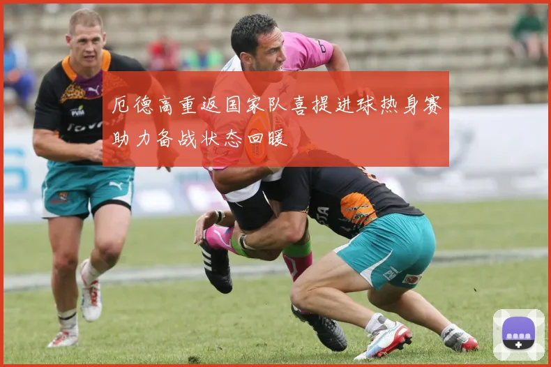 厄德高重返国家队喜提进球热身赛助力备战状态回暖