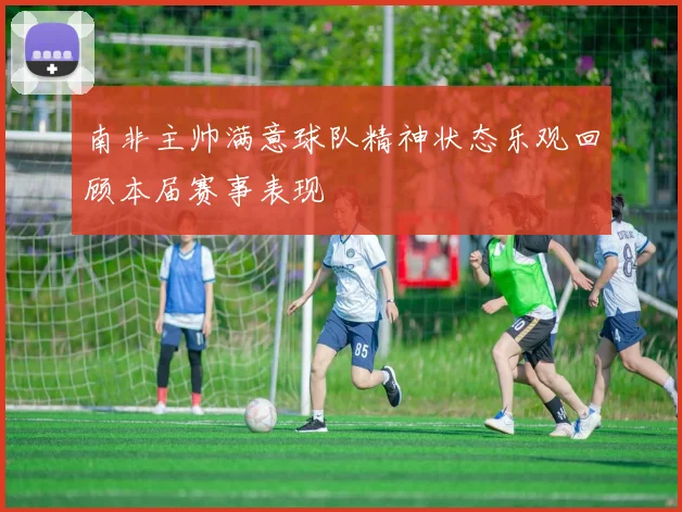 南非主帅满意球队精神状态乐观回顾本届赛事表现