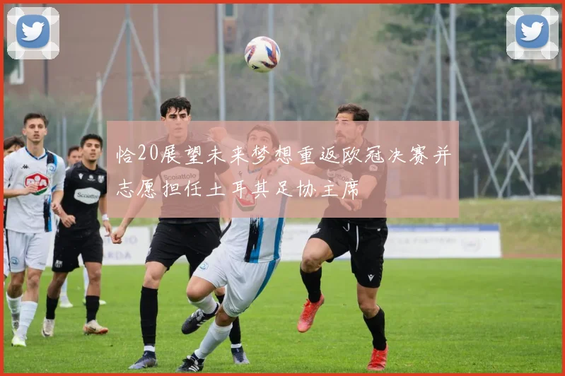恰20展望未来梦想重返欧冠决赛并志愿担任土耳其足协主席