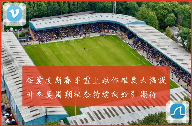 谷爱凌新赛季雪上动作难度大幅提升冬奥周期状态持续向好引期待