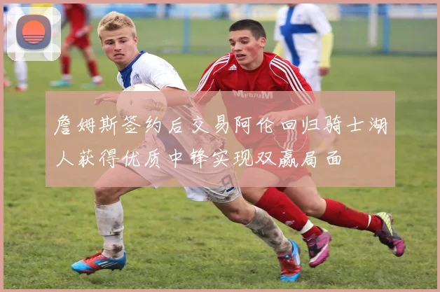 詹姆斯签约后交易阿伦回归骑士湖人获得优质中锋实现双赢局面