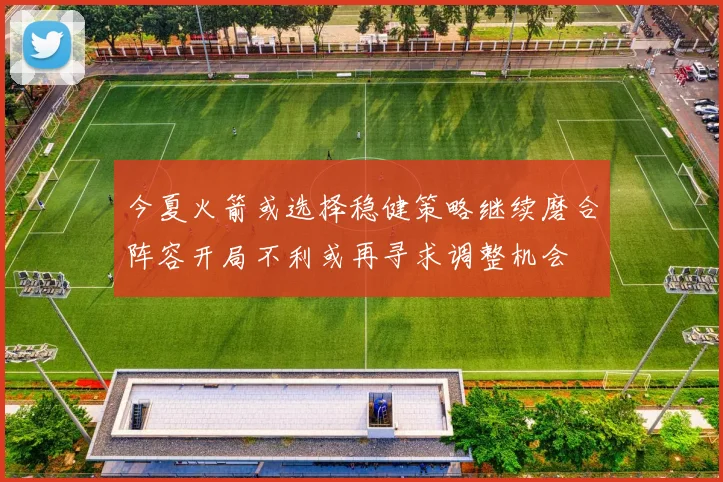 今夏火箭或选择稳健策略继续磨合阵容开局不利或再寻求调整机会