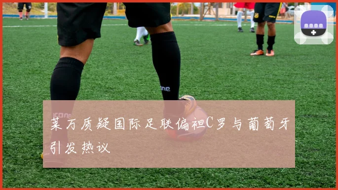 莱万质疑国际足联偏袒C罗与葡萄牙引发热议