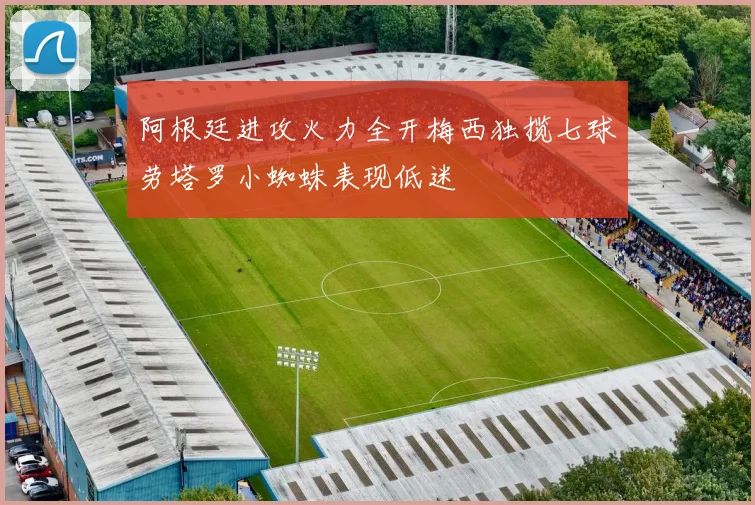阿根廷进攻火力全开梅西独揽七球劳塔罗小蜘蛛表现低迷